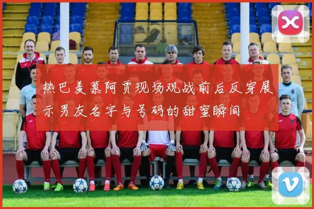 热巴羡慕阿贾现场观战前后反穿展示男友名字与号码的甜蜜瞬间
