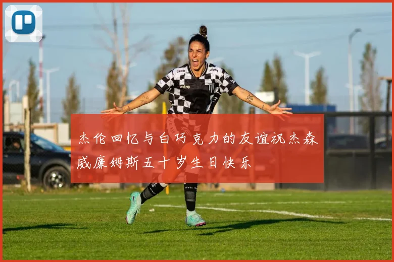 杰伦回忆与白巧克力的友谊祝杰森威廉姆斯五十岁生日快乐