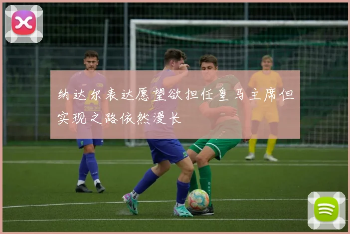 纳达尔表达愿望欲担任皇马主席但实现之路依然漫长