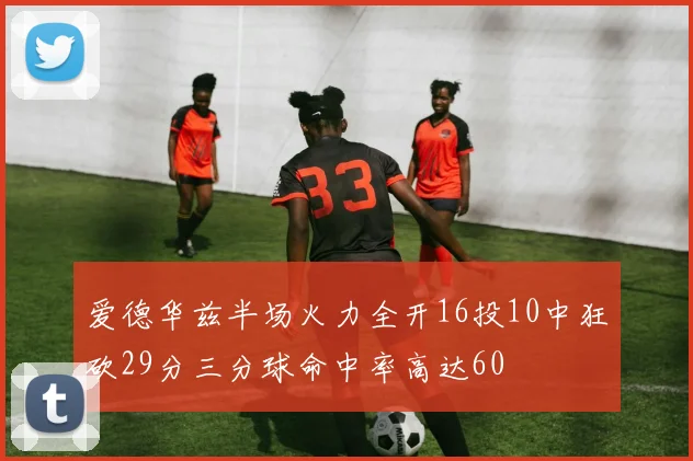 爱德华兹半场火力全开16投10中狂砍29分三分球命中率高达60