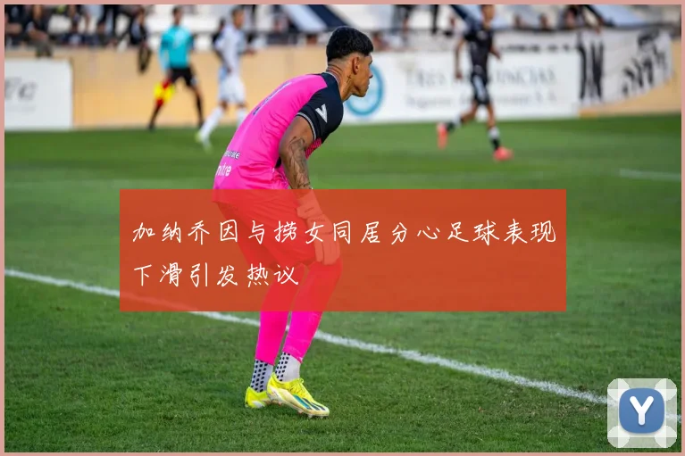 加纳乔因与捞女同居分心足球表现下滑引发热议