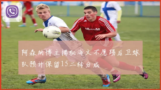 阿森纳博主揭秘海文不愿踢后卫球队预计保留15二转分成