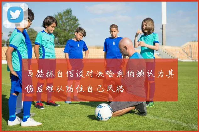 马瑟林自信谈对决哈利伯顿认为其伤后难以防住自己风格