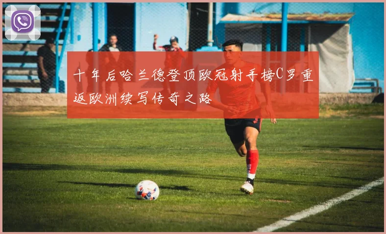 十年后哈兰德登顶欧冠射手榜C罗重返欧洲续写传奇之路