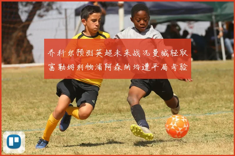 乔科尔预测英超未来战况曼城轻取富勒姆利物浦阿森纳均遭平局考验