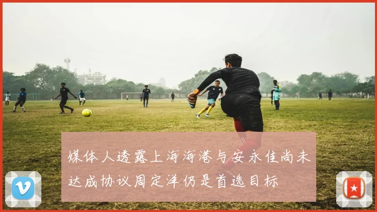 媒体人透露上海海港与安永佳尚未达成协议周定洋仍是首选目标