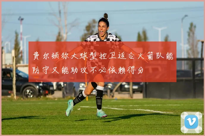 费尔顿称大球型控卫适合火箭队能防守又能助攻不必依赖得分