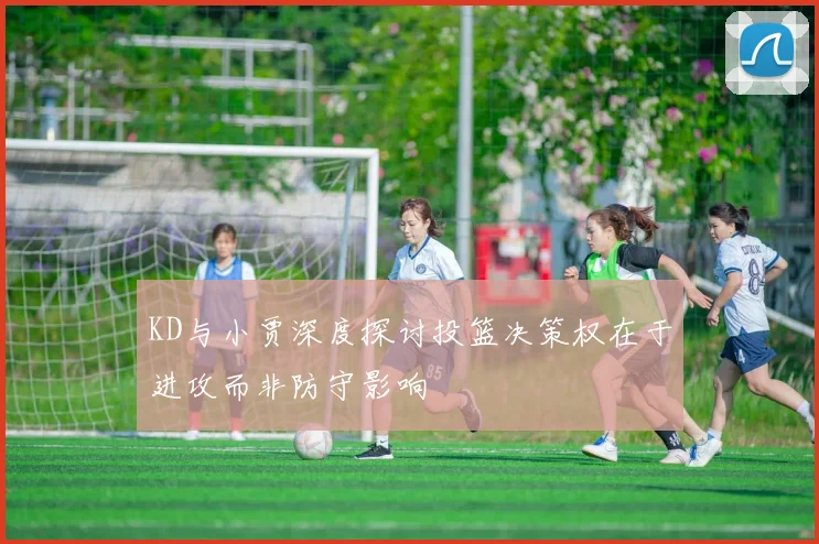 KD与小贾深度探讨投篮决策权在于进攻而非防守影响