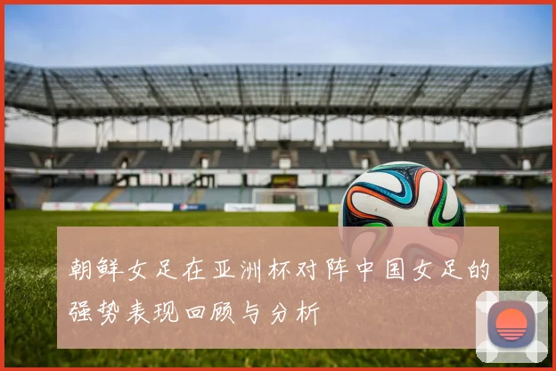朝鲜女足在亚洲杯对阵中国女足的强势表现回顾与分析