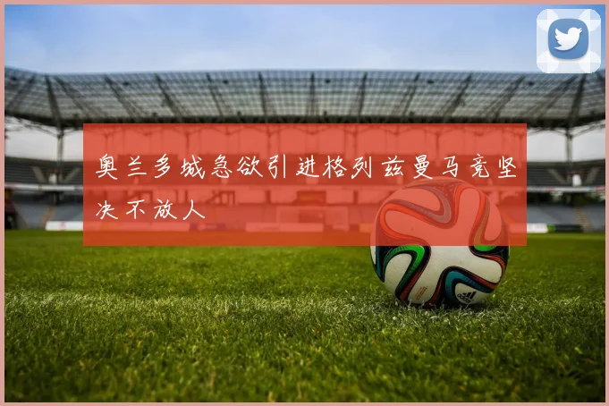 奥兰多城急欲引进格列兹曼马竞坚决不放人