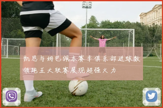 凯恩与姆巴佩本赛季俱乐部进球数领跑五大联赛展现超强火力