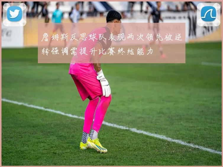 詹姆斯反思球队表现两次领先被逆转强调需提升比赛终结能力