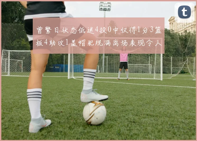 曾繁日状态低迷4投0中仅得1分3篮板4助攻1盖帽犯规满离场表现令人失望