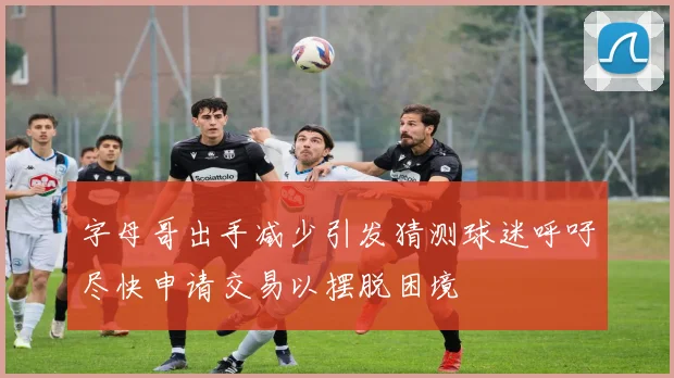 字母哥出手减少引发猜测球迷呼吁尽快申请交易以摆脱困境