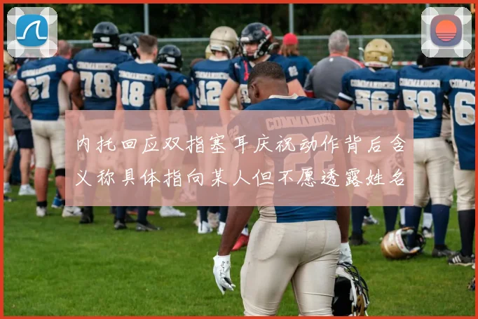内托回应双指塞耳庆祝动作背后含义称具体指向某人但不愿透露姓名