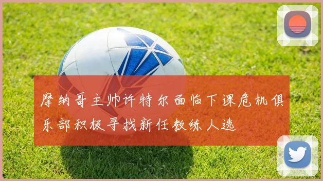 摩纳哥主帅许特尔面临下课危机俱乐部积极寻找新任教练人选