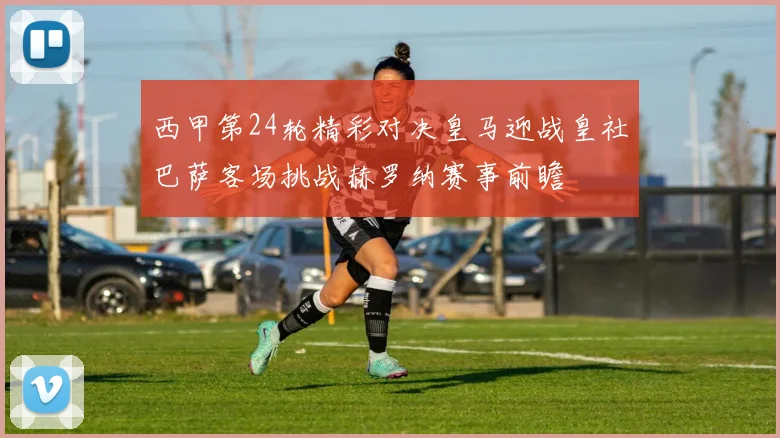 西甲第24轮精彩对决皇马迎战皇社巴萨客场挑战赫罗纳赛事前瞻