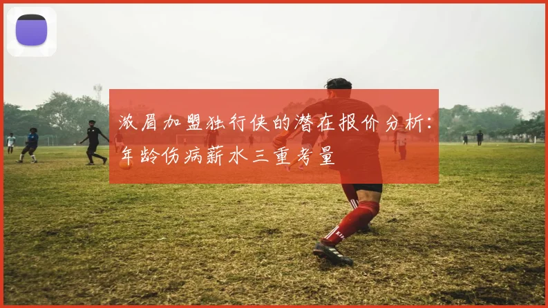 浓眉加盟独行侠的潜在报价分析：年龄伤病薪水三重考量
