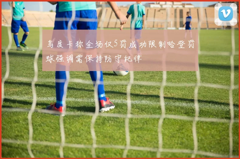 乌度卡称全场仅5罚成功限制哈登罚球强调需保持防守纪律