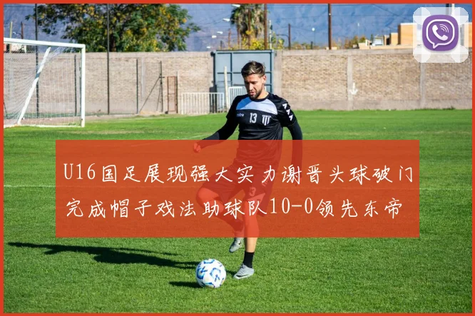 U16国足展现强大实力谢晋头球破门完成帽子戏法助球队10-0领先东帝汶