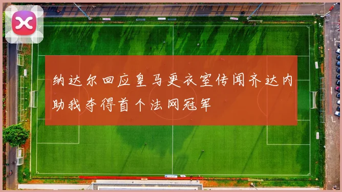 纳达尔回应皇马更衣室传闻齐达内助我夺得首个法网冠军
