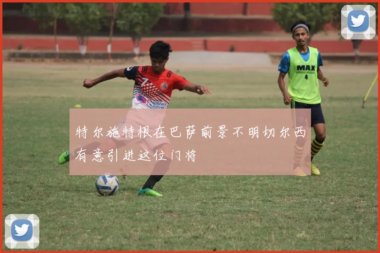 特尔施特根在巴萨前景不明切尔西有意引进这位门将