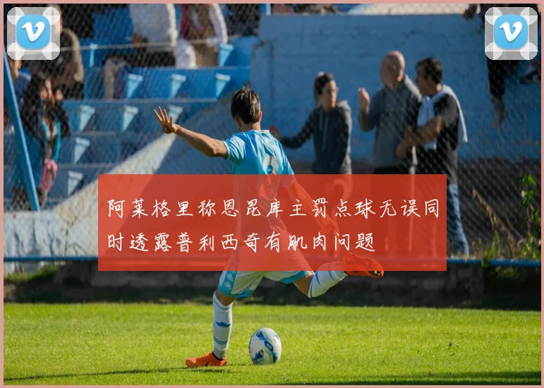 阿莱格里称恩昆库主罚点球无误同时透露普利西奇有肌肉问题