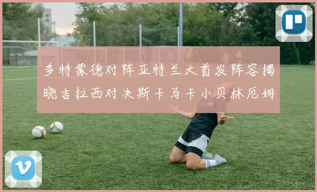 多特蒙德对阵亚特兰大首发阵容揭晓吉拉西对决斯卡马卡小贝林厄姆出战