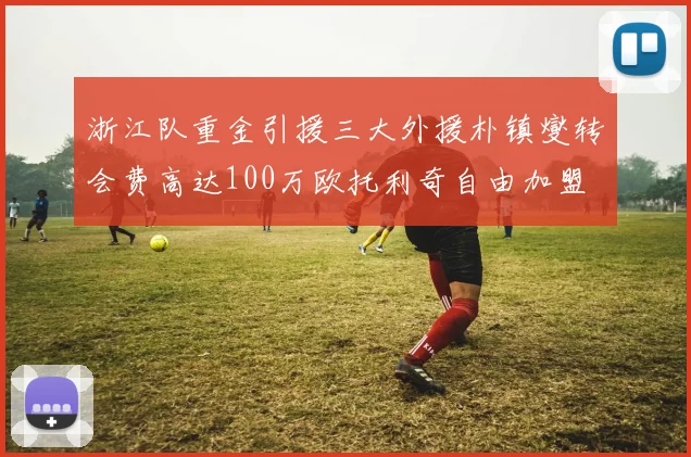浙江队重金引援三大外援朴镇燮转会费高达100万欧托利奇自由加盟