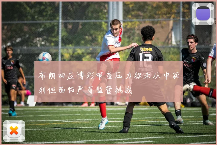 布朗回应博彩审查压力称未从中获利但面临严苛监管挑战