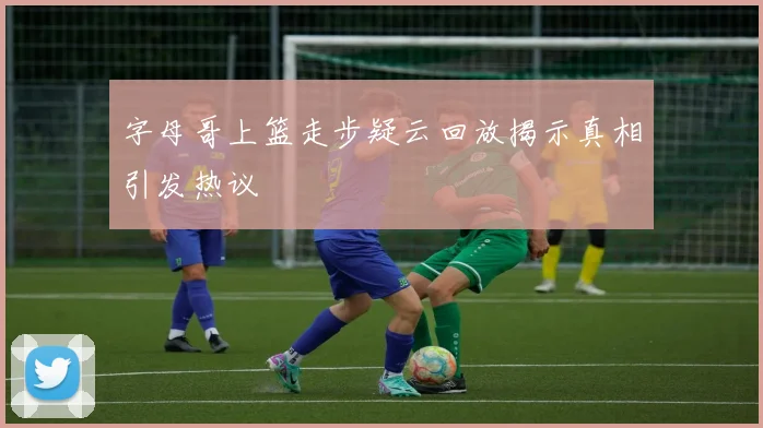 字母哥上篮走步疑云回放揭示真相引发热议