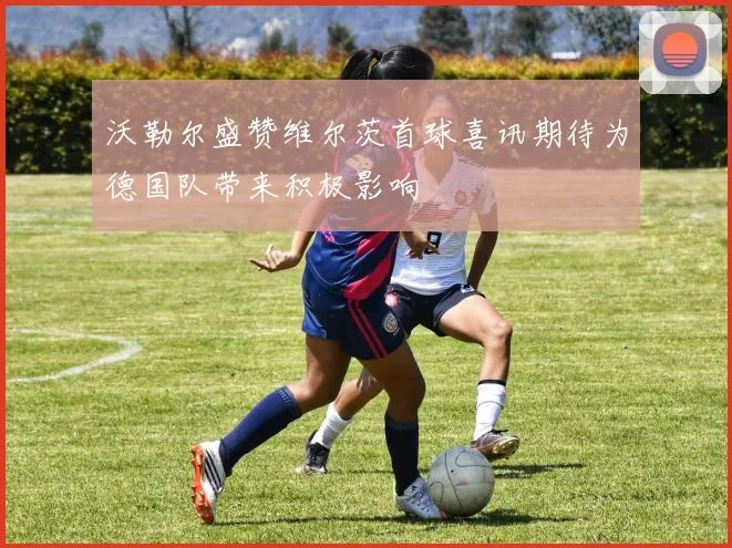 沃勒尔盛赞维尔茨首球喜讯期待为德国队带来积极影响