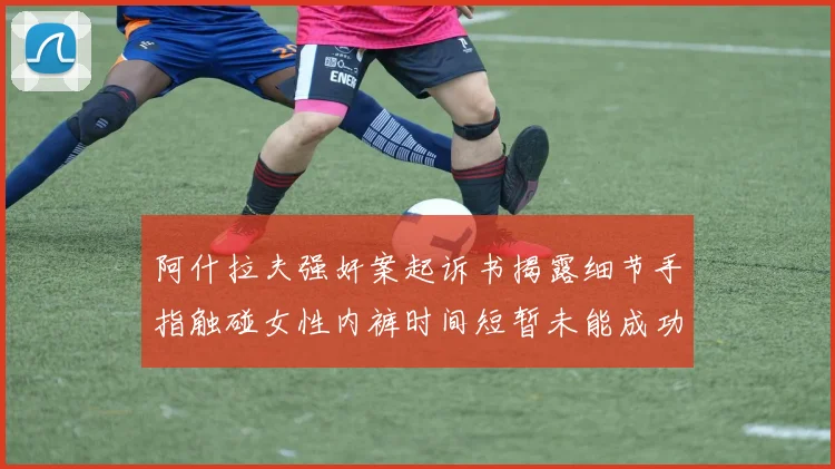 阿什拉夫强奸案起诉书揭露细节手指触碰女性内裤时间短暂未能成功挣脱