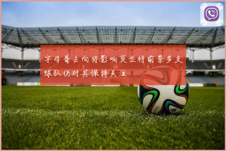 字母哥去向将影响莫兰特前景多支球队仍对其保持关注