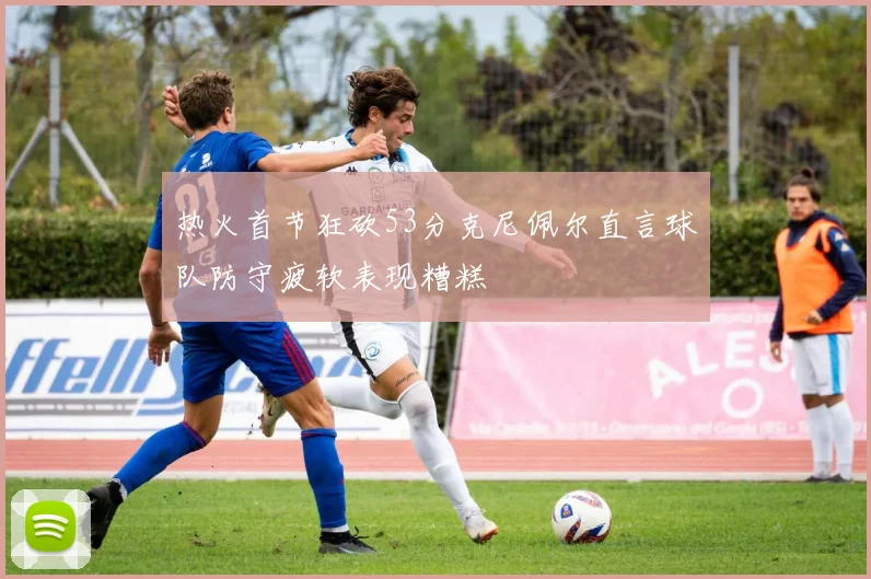 热火首节狂砍53分克尼佩尔直言球队防守疲软表现糟糕