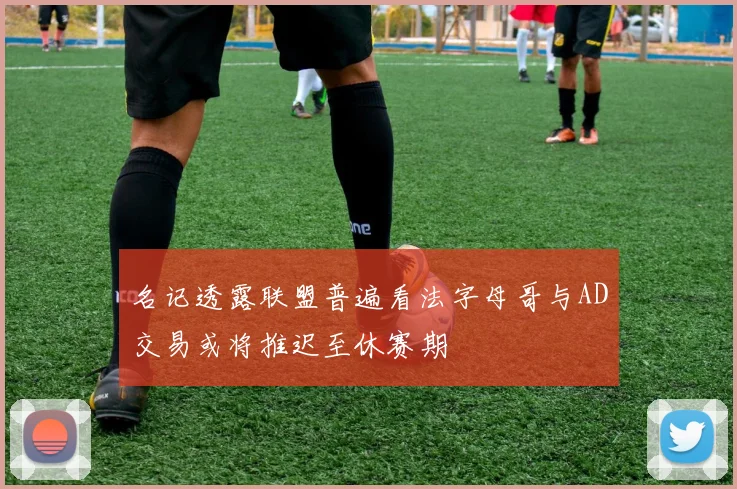 名记透露联盟普遍看法字母哥与AD交易或将推迟至休赛期