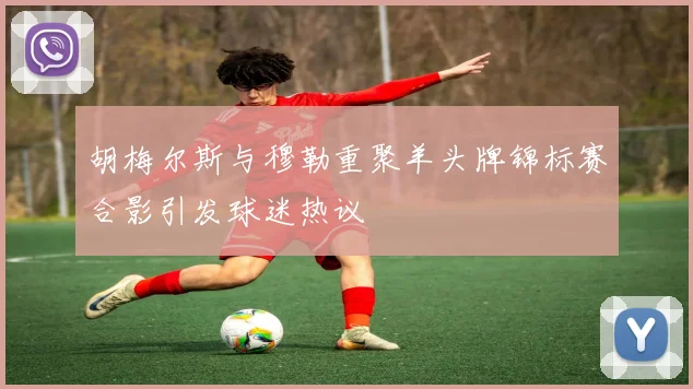 胡梅尔斯与穆勒重聚羊头牌锦标赛合影引发球迷热议