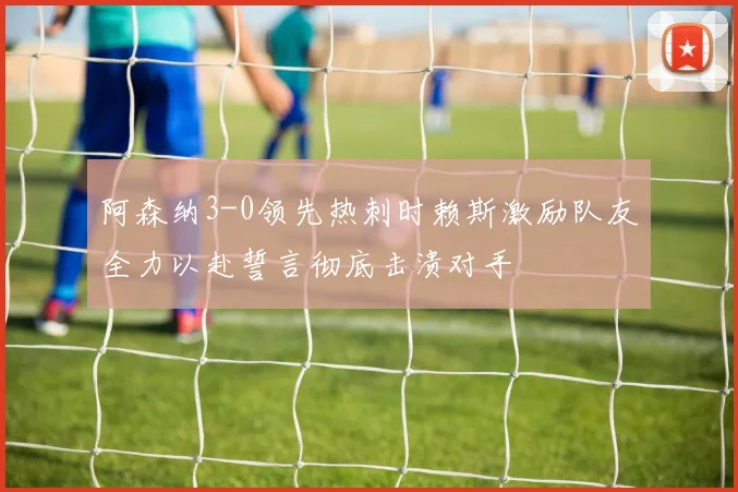 阿森纳3-0领先热刺时赖斯激励队友全力以赴誓言彻底击溃对手