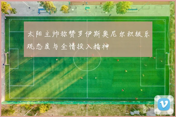 太阳主帅称赞罗伊斯奥尼尔积极乐观态度与全情投入精神