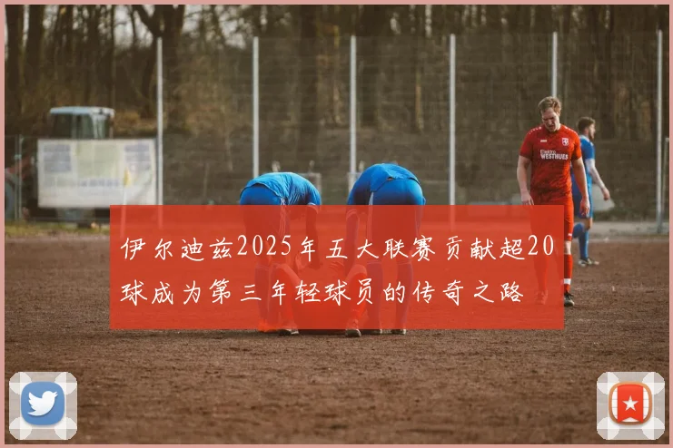 伊尔迪兹2025年五大联赛贡献超20球成为第三年轻球员的传奇之路