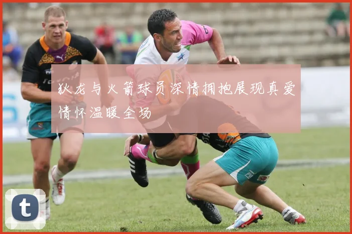 狄龙与火箭球员深情拥抱展现真爱情怀温暖全场