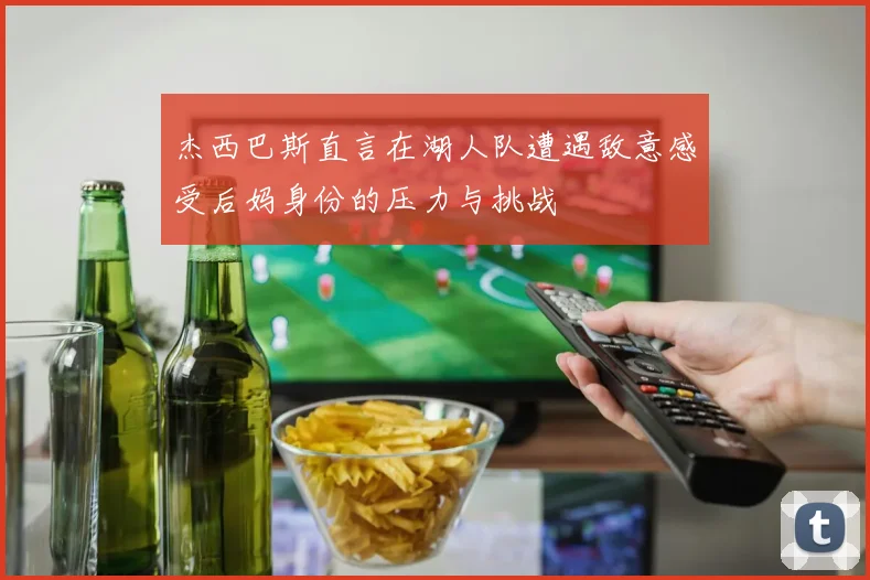 杰西巴斯直言在湖人队遭遇敌意感受后妈身份的压力与挑战